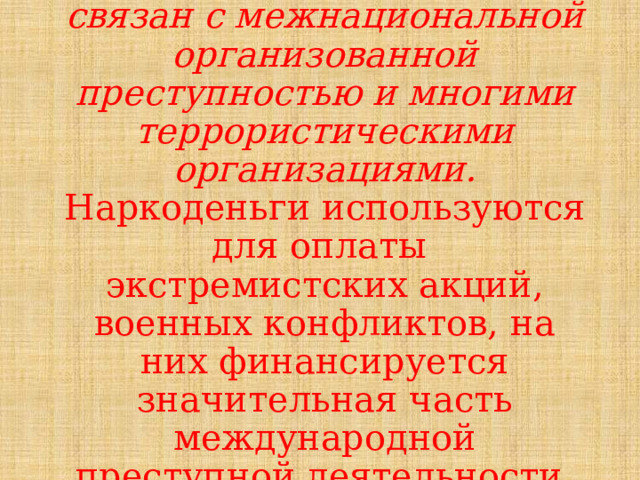 Наркобизнес неразрывно связан с межнациональной организованной преступностью и многими террористическими организациями. Наркоденьги используются для оплаты экстремистских акций, военных конфликтов, на них финансируется значительная часть международной преступной деятельности. 