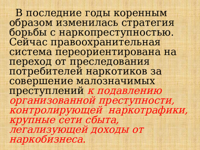  В последние годы коренным образом изменилась стратегия борьбы с наркопреступностью. Сейчас правоохранительная система переориентирована на переход от преследования потребителей наркотиков за совершение малозначимых преступлений к подавлению организованной преступности, контролирующей наркотрафики, крупные сети сбыта, легализующей доходы от наркобизнеса. 