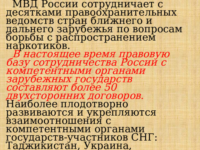  МВД России сотрудничает с десятками правоохранительных ведомств стран ближнего и дальнего зарубежья по вопросам борьбы с распространением наркотиков.   В настоящее время правовую базу сотрудничества России с компетентными органами зарубежных государств составляют более 50 двухсторонних договоров. Наиболее плодотворно развиваются и укрепляются взаимоотношения с компетентными органами государств-участников СНГ: Таджикистан, Украина, Азербайджан, Казахстан, Белоруссия, а также США и стран Европы. 