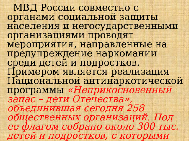  МВД России совместно с органами социальной защиты населения и негосударственными организациями проводят мероприятия, направленные на предупреждение наркомании среди детей и подростков. Примером является реализация Национальной антинаркотической программы «Неприкосновенный запас – дети Отечества», объединившая сегодня 258 общественных организаций. Под ее флагом собрано около 300 тыс. детей и подростков, с которыми ведется индивидуально-профилактическая и воспитательная работа. 