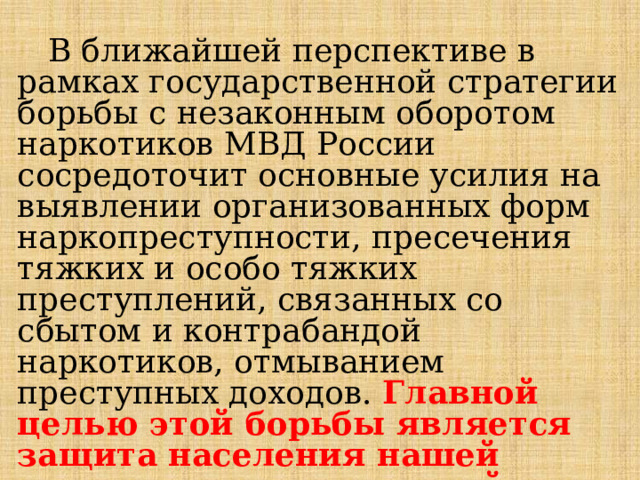  В ближайшей перспективе в рамках государственной стратегии борьбы с незаконным оборотом наркотиков МВД России сосредоточит основные усилия на выявлении организованных форм наркопреступности, пресечения тяжких и особо тяжких преступлений, связанных со сбытом и контрабандой наркотиков, отмыванием преступных доходов. Главной целью этой борьбы является защита населения нашей страны от наркотической угрозы. 