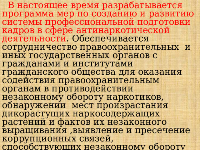  В настоящее время разрабатывается программа мер по созданию и развитию системы профессиональной подготовки кадров в сфере антинаркотической деятельности . Обеспечивается сотрудничество правоохранительных и иных государственных органов с гражданами и институтами гражданского общества для оказания содействия правоохранительным органам в противодействии незаконному обороту наркотиков, обнаружении мест произрастания дикорастущих наркосодержащих растений и фактов их незаконного выращивания ,выявление и пресечение коррупционных связей, способствующих незаконному обороту наркотиков. 