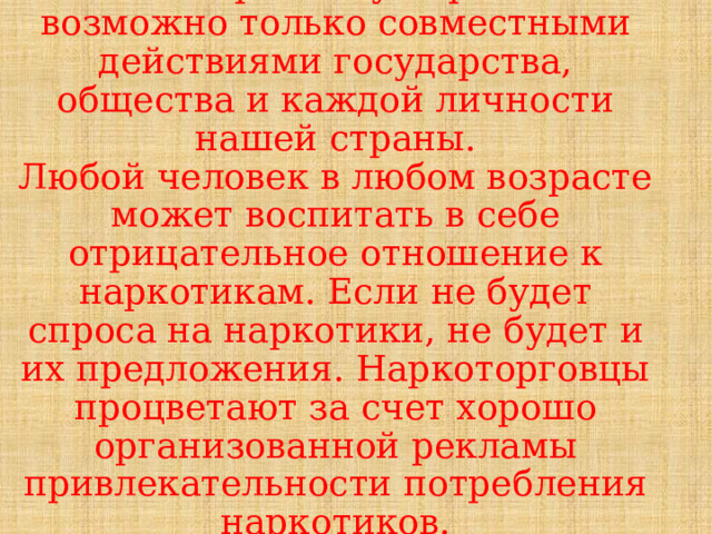  Решить проблему наркомании возможно только совместными действиями государства, общества и каждой личности нашей страны.  Любой человек в любом возрасте может воспитать в себе отрицательное отношение к наркотикам. Если не будет спроса на наркотики, не будет и их предложения. Наркоторговцы процветают за счет хорошо организованной рекламы привлекательности потребления наркотиков.   