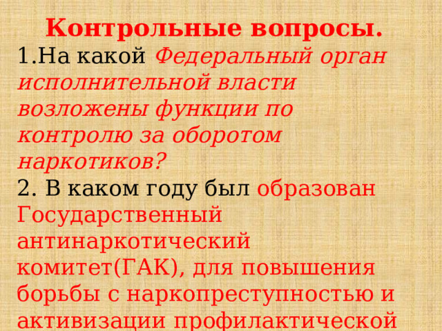 Контрольные вопросы. 1.На какой Федеральный орган исполнительной власти возложены функции по контролю за оборотом наркотиков? 2. В каком году был образован Государственный антинаркотический комитет(ГАК), для повышения борьбы с наркопреступностью и активизации профилактической работы? 