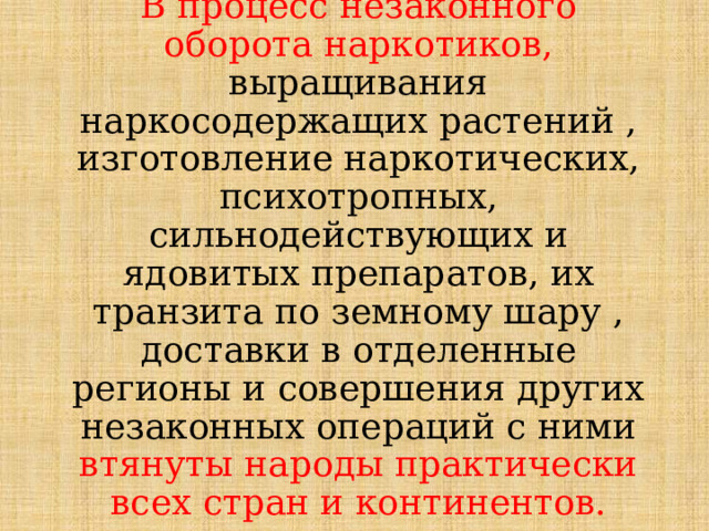 В процесс незаконного оборота наркотиков, выращивания наркосодержащих растений , изготовление наркотических, психотропных, сильнодействующих и ядовитых препаратов, их транзита по земному шару , доставки в отделенные регионы и совершения других незаконных операций с ними втянуты народы практически всех стран и континентов. 