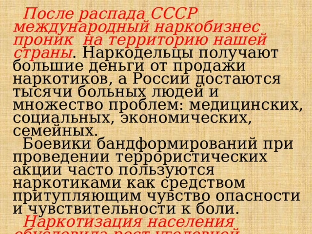  После распада СССР международный наркобизнес проник на территорию нашей страны . Наркодельцы получают большие деньги от продажи наркотиков, а России достаются тысячи больных людей и множество проблем: медицинских, социальных, экономических, семейных.  Боевики бандформирований при проведении террористических акции часто пользуются наркотиками как средством притупляющим чувство опасности и чувствительности к боли.  Наркотизация населения обусловила рост уголовной преступности. Резко возросло количество преступлений, совершаемых в наркотическом опьянения. 