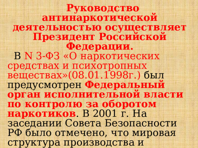  Руководство антинаркотической деятельностью осуществляет Президент Российской Федерации.  В N 3-ФЗ «О наркотических средствах и психотропных веществах»(08.01.1998г.) был предусмотрен Федеральный орган исполнительной власти по контролю за оборотом наркотиков . В 2001 г. На заседании Совета Безопасности РФ было отмечено, что мировая структура производства и переработки, транспортировки и распространения наркотиков сложилась и угрожает национальной безопасности нашей страны. 