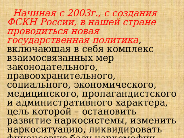  Начиная с 2003г., с создания ФСКН России, в нашей стране проводиться новая государственная политика , включающая в себя комплекс взаимосвязанных мер законодательного, правоохранительного, социального, экономического, медицинского, пропагандистского и административного характера, цель которой – остановить развитие наркосистемы, изменить наркоситуацию, ликвидировать финансовую базу наркомафии. 