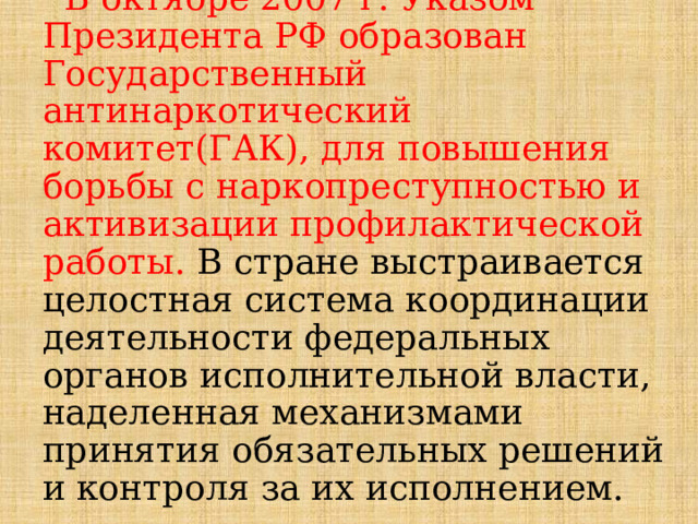  В октябре 2007 г. Указом Президента РФ образован Государственный антинаркотический комитет(ГАК), для повышения борьбы с наркопреступностью и активизации профилактической работы. В стране выстраивается целостная система координации деятельности федеральных органов исполнительной власти, наделенная механизмами принятия обязательных решений и контроля за их исполнением. 