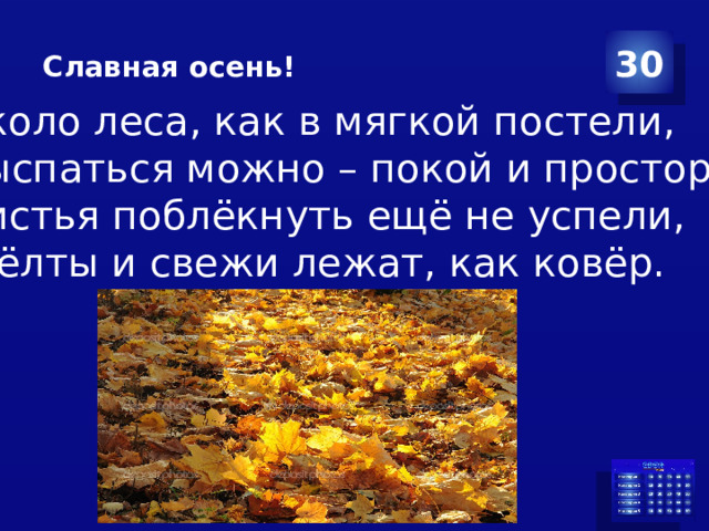 Славная осень! 30 Около леса, как в мягкой постели, Выспаться можно – покой и простор! Листья поблёкнуть ещё не успели, Жёлты и свежи лежат, как ковёр. 