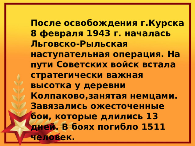 После освобождения г.Курска 8 февраля 1943 г. началась Льговско-Рыльская наступательная операция. На пути Советских войск встала стратегически важная высотка у деревни Колпаково,занятая немцами. Завязались ожесточенные бои, которые длились 13 дней. В боях погибло 1511 человек. 