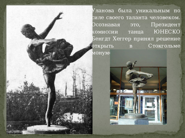 Уланова была уникальным по силе своего таланта человеком. Осознавая это, Президент комиссии танца ЮНЕСКО Бенгдт Хеггер принял решение открыть в Стокгольме монумент Галине. 