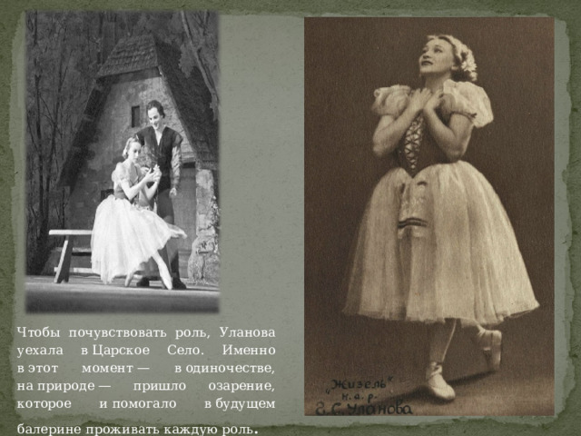 Чтобы почувствовать роль, Уланова уехала в Царское Село. Именно в этот момент — в одиночестве, на природе — пришло озарение, которое и помогало в будущем балерине проживать каждую роль . 