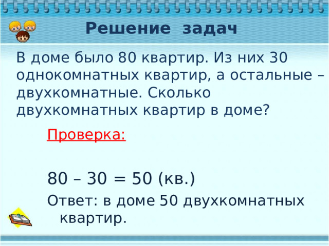 Решение задач В доме было 80 квартир. Из них 30 однокомнатных квартир, а остальные – двухкомнатные. Сколько двухкомнатных квартир в доме? Проверка:  80 – 30 = 50 (кв.) Ответ: в доме 50 двухкомнатных квартир. 