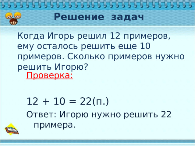 Решение задач Когда Игорь решил 12 примеров, ему осталось решить еще 10 примеров. Сколько примеров нужно решить Игорю? Проверка:  12 + 10 = 22(п.) Ответ: Игорю нужно решить 22 примера. 