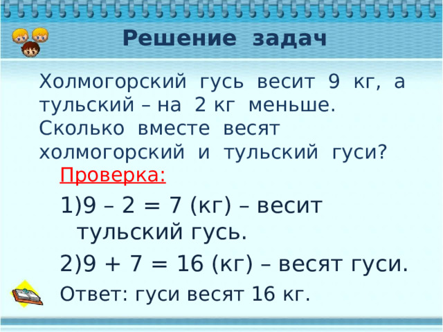 Решение задач Холмогорский гусь весит 9 кг, а тульский – на 2 кг меньше. Сколько вместе весят холмогорский и тульский гуси? Проверка: 9 – 2 = 7 (кг) – весит тульский гусь. 9 + 7 = 16 (кг) – весят гуси. Ответ: гуси весят 16 кг. 