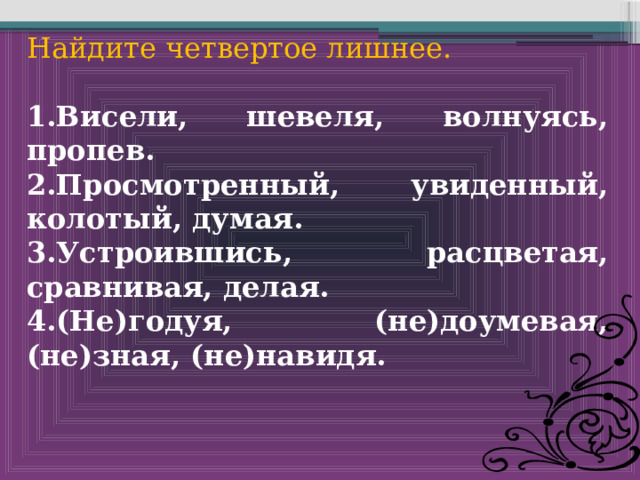 Найдите четвертое лишнее.  1.Висели, шевеля, волнуясь, пропев. 2.Просмотренный, увиденный, колотый, думая. 3.Устроившись, расцветая, сравнивая, делая. 4.(Не)годуя, (не)доумевая, (не)зная, (не)навидя. 