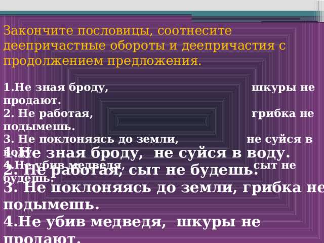 Закончите пословицы, соотнесите деепричастные обороты и деепричастия с продолжением предложения.  1.Не зная броду, шкуры не продают. 2. Не работая, грибка не подымешь. 3. Не поклоняясь до земли, не суйся в воду. 4.Не убив медведя, сыт не будешь.  1.Не зная броду, не суйся в воду. 2. Не работая, сыт не будешь. 3. Не поклоняясь до земли, грибка не подымешь. 4.Не убив медведя, шкуры не продают.   