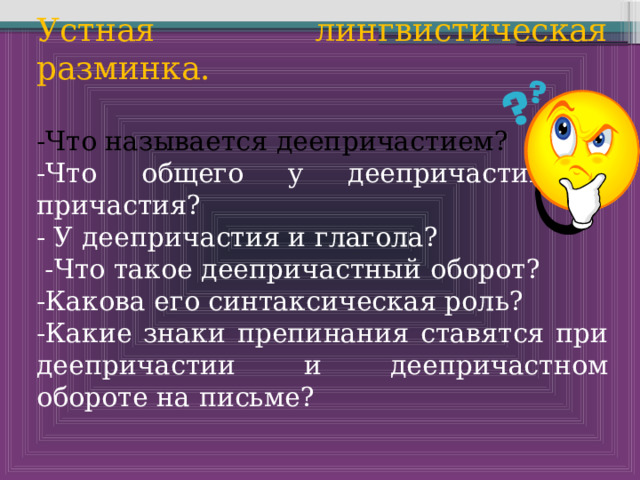 Устная лингвистическая разминка. -Что называется деепричастием? -Что общего у деепричастия и причастия? - У деепричастия и глагола?  -Что такое деепричастный оборот? -Какова его синтаксическая роль? -Какие знаки препинания ставятся при деепричастии и деепричастном обороте на письме? 