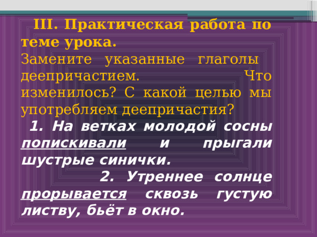   III. Практическая работа по теме урока. Замените указанные глаголы деепричастием. Что изменилось? С какой целью мы употребляем деепричастия?  1. На ветках молодой сосны попискивали и прыгали шустрые синички.  2. Утреннее солнце прорывается сквозь густую листву, бьёт в окно. 