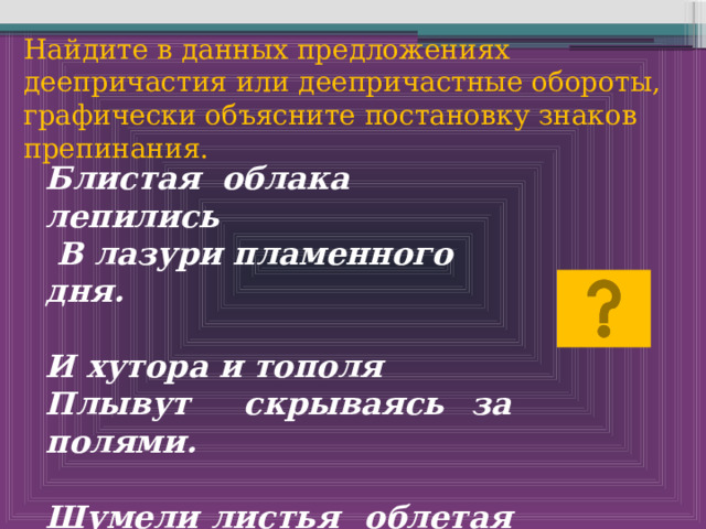 Найдите в данных предложениях деепричастия или деепричастные обороты, графически объясните постановку знаков препинания. Блистая облака лепились  В лазури пламенного дня.  И хутора и тополя Плывут скрываясь за полями.  Шумели листья облетая Лес заводил осенний вой. 