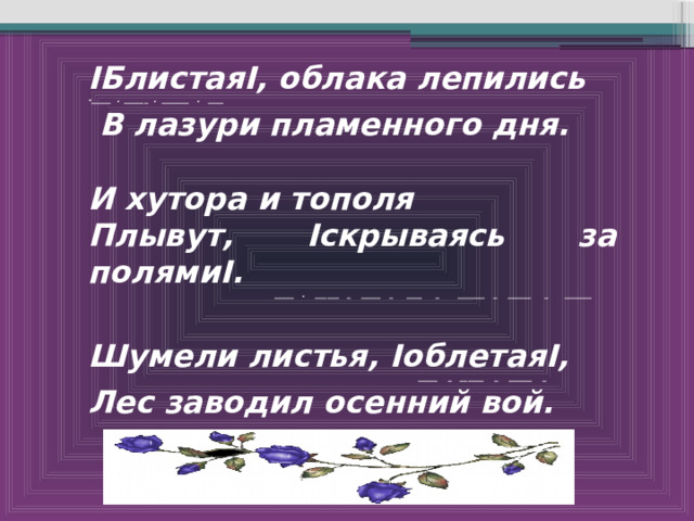 ІБлистаяІ, облака лепились -_____ . ______ . _______ . ____  В лазури пламенного дня.  И хутора и тополя Плывут, Іскрываясь за полямиІ.  _____ . ______ _ _____ _ ____ _ _______ _ ______ _ _______  Шумели листья, ІоблетаяІ,  _____ _ ______ _ ______ _ Лес заводил осенний вой. 