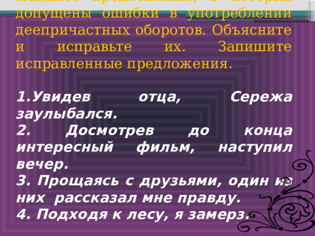 Найдите предложения, в которых допущены ошибки в употреблении деепричастных оборотов. Объясните и исправьте их. Запишите исправленные предложения. 1.Увидев отца, Сережа заулыбался. 2. Досмотрев до конца интересный фильм, наступил вечер. 3. Прощаясь с друзьями, один из них рассказал мне правду. 4. Подходя к лесу, я замерз. 