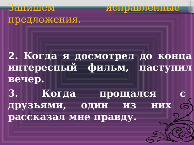 Запишем исправленные предложения. 2 . Когда я досмотрел до конца интересный фильм, наступил вечер. 3. Когда прощался с друзьями, один из них рассказал мне правду. 