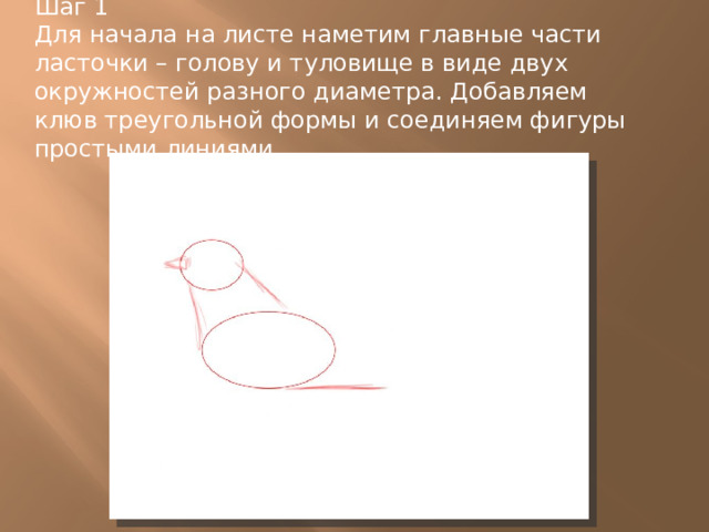 Шаг 1  Для начала на листе наметим главные части ласточки – голову и туловище в виде двух окружностей разного диаметра. Добавляем клюв треугольной формы и соединяем фигуры простыми линиями. 