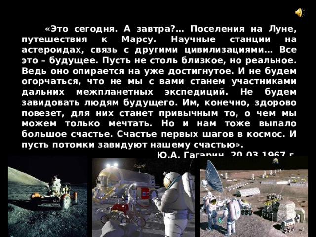  «Это сегодня. А завтра?… Поселения на Луне, путешествия к Марсу. Научные станции на астероидах, связь с другими цивилизациями… Все это – будущее. Пусть не столь близкое, но реальное. Ведь оно опирается на уже достигнутое. И не будем огорчаться, что не мы с вами станем участниками дальних межпланетных экспедиций. Не будем завидовать людям будущего. Им, конечно, здорово повезет, для них станет привычным то, о чем мы можем только мечтать. Но и нам тоже выпало большое счастье. Счастье первых шагов в космос. И пусть потомки завидуют нашему счастью». Ю.А. Гагарин, 20.03.1967 г. 