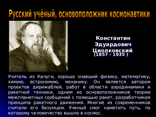 Константин Эдуардович Циолковский  (1857 - 1935 ) Учитель из Калуги, хорошо знавший физику, математику, химию, астрономию, механику. Он является автором проектов дирижаблей, работ в области аэродинамики и ракетной техники, одним из основоположников теории межпланетных сообщений с помощью ракет, разработчиком принципа ракетного движения. Многие из современников считали его безумцем. Ученый смог наметить путь, по которому человечество вышло в космос. 