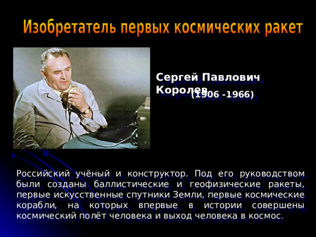 Сергей Павлович Королев  (1906 -1966)  Российский учёный и конструктор. Под его руководством были созданы баллистические и геофизические ракеты, первые искусственные спутники Земли, первые космические корабли, на которых впервые в истории совершены космический полёт человека и выход человека в космос . 