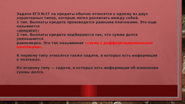 Задачи ЕГЭ №17 на кредиты обычно относятся к одному из двух характерных типов, которые легко различить между собой. 1 тип. Выплаты кредита производятся равными платежами. Это еще называется  «аннуитет» 2 тип. Выплаты кредита подбираются так, что сумма долга уменьшается равномерно. Это так называемая «схема с дифференцированными платежами».  К первому типу относятся также задачи, в которых есть информация о платежах.  Ко второму типу — задачи, в которых есть информация об изменении суммы долга. 