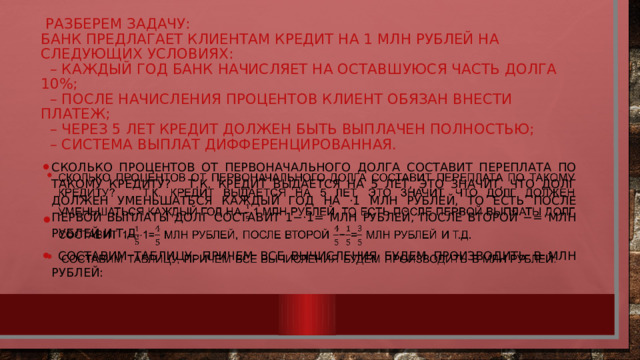  Разберем задачу:  Банк предлагает клиентам кредит на 1 млн рублей на следующих условиях:  – каждый год банк начисляет на оставшуюся часть долга 10%;  – после начисления процентов клиент обязан внести платеж;  – через 5 лет кредит должен быть выплачен полностью;  – система выплат дифференцированная. Сколько процентов от первоначального долга составит переплата по такому кредиту?   Т.к. кредит выдается на 5 лет, это значит, что долг должен уменьшаться каждый год на ⋅1 млн рублей, то есть после первой выплаты долг составит 1−⋅1= млн рублей, после второй −= млн рублей и т.д.    Составим таблицу, причем все вычисления будем производить в млн рублей:   