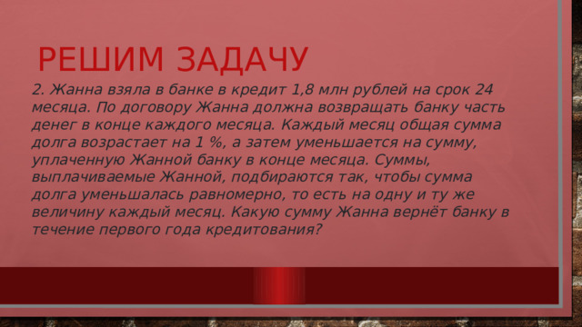 Решим задачу 2. Жанна взяла в банке в кредит 1,8 млн рублей на срок 24 месяца. По договору Жанна должна возвращать банку часть денег в конце каждого месяца. Каждый месяц общая сумма долга возрастает на 1 %, а затем уменьшается на сумму, уплаченную Жанной банку в конце месяца. Суммы, выплачиваемые Жанной, подбираются так, чтобы сумма долга уменьшалась равномерно, то есть на одну и ту же величину каждый месяц. Какую сумму Жанна вернёт банку в течение первого года кредитования? 