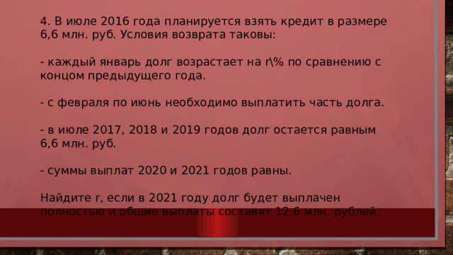 4. В июле 2016 года планируется взять кредит в размере 6,6 млн. руб. Условия возврата таковы: - каждый январь долг возрастает на r% по сравнению с концом предыдущего года. - с февраля по июнь необходимо выплатить часть долга. - в июле 2017, 2018 и 2019 годов долг остается равным 6,6 млн. руб. - суммы выплат 2020 и 2021 годов равны. Найдите r, если в 2021 году долг будет выплачен полностью и общие выплаты составят 12,6 млн. рублей. 