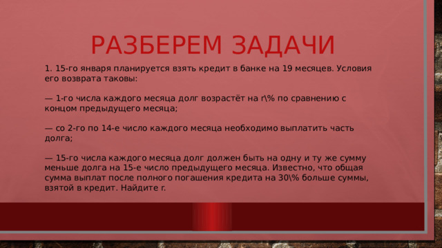 Разберем задачи 1. 15-го января планируется взять кредит в банке на 19 месяцев. Условия его возврата таковы: — 1-го числа каждого месяца долг возрастёт на r% по сравнению с концом предыдущего месяца; — со 2-го по 14-е число каждого месяца необходимо выплатить часть долга; — 15-го числа каждого месяца долг должен быть на одну и ту же сумму меньше долга на 15-е число предыдущего месяца. Известно, что общая сумма выплат после полного погашения кредита на 30% больше суммы, взятой в кредит. Найдите r. 