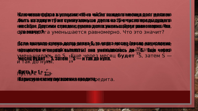   Ключевая фраза в условии: «15-го числа каждого месяца долг должен быть на одну и ту же сумму меньше долга на 15-е число предыдущего месяца». Другими словами, сумма долга уменьшается равномерно. Что это значит? Если вначале сумма долга равна S, то через месяц (после начисления процентов и первой выплаты) она уменьшилась до S. Еще через месяц будет S, затем S — и так до нуля. Пусть k = 1 + Нарисуем схему погашения кредита. 