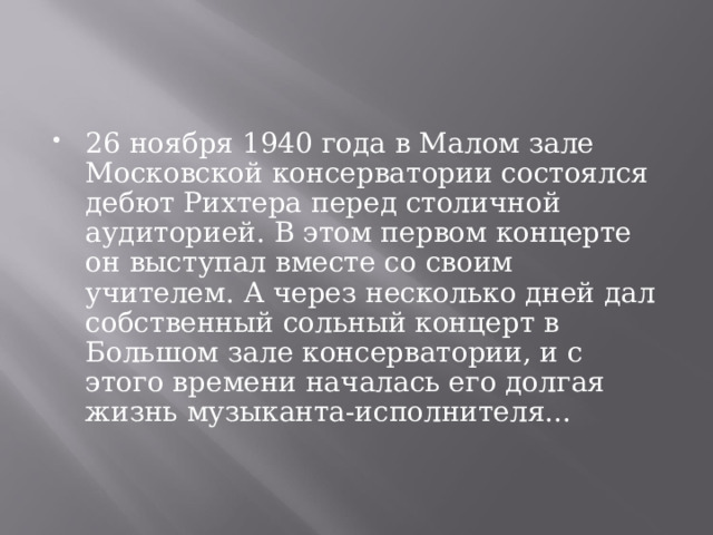 26 ноября 1940 года в Малом зале Московской консерватории состоялся дебют Рихтера перед столичной аудиторией. В этом первом концерте он выступал вместе со своим учителем. А через несколько дней дал собственный сольный концерт в Большом зале консерватории, и с этого времени началась его долгая жизнь музыканта-исполнителя...   