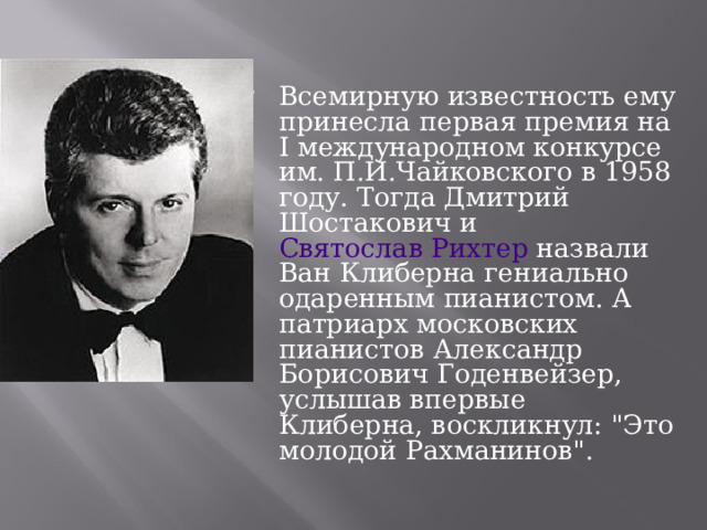 Всемирную известность ему принесла первая премия на I международном конкурсе им. П.И.Чайковского в 1958 году. Тогда Дмитрий Шостакович и Святослав Рихтер назвали Ван Клиберна гениально одаренным пианистом. А патриарх московских пианистов Александр Борисович Годенвейзер, услышав впервые Клиберна, воскликнул: 