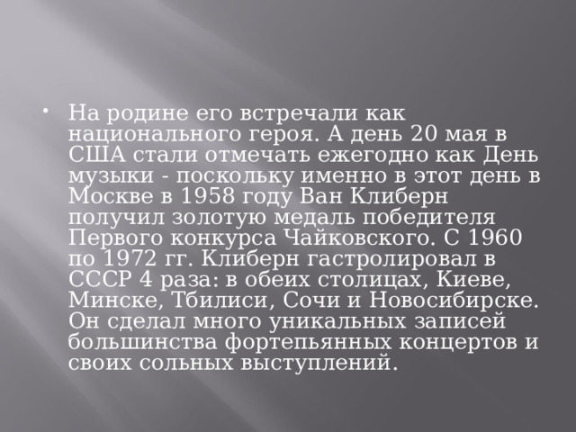 На родине его встречали как национального героя. А день 20 мая в США стали отмечать ежегодно как День музыки - поскольку именно в этот день в Москве в 1958 году Ван Клиберн получил золотую медаль победителя Первого конкурса Чайковского. С 1960 по 1972 гг. Клиберн гастролировал в СССР 4 раза: в обеих столицах, Киеве, Минске, Тбилиси, Сочи и Новосибирске. Он сделал много уникальных записей большинства фортепьянных концертов и своих сольных выступлений. 