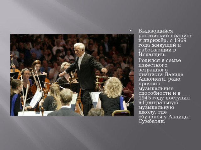 Выдающийся российский пианист и дирижёр, с 1969 года живущий и работающий в Исландии. Родился в семье известного эстрадного пианиста Давида Ашкенази, рано проявил музыкальные способности и в 1945 году поступил в Центральную музыкальную школу, где обучался у Анаиды Сумбатян.   