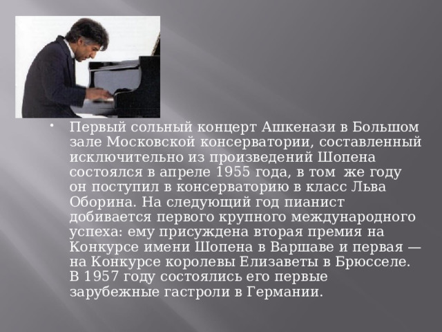 Первый сольный концерт Ашкенази в Большом зале Московской консерватории, составленный исключительно из произведений Шопена состоялся в апреле 1955 года, в том же году он поступил в консерваторию в класс Льва Оборина. На следующий год пианист добивается первого крупного международного успеха: ему присуждена вторая премия на Конкурсе имени Шопена в Варшаве и первая — на Конкурсе королевы Елизаветы в Брюсселе. В 1957 году состоялись его первые зарубежные гастроли в Германии.   