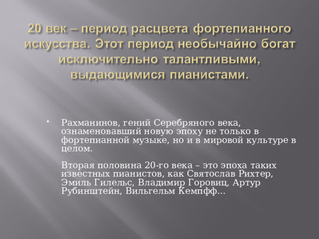 Рахманинов, гений Серебряного века, ознаменовавший новую эпоху не только в фортепианной музыке, но и в мировой культуре в целом.   Вторая половина 20-го века – это эпоха таких известных пианистов, как Святослав Рихтер, Эмиль Гилельс, Владимир Горовиц, Артур Рубинштейн, Вильгельм Кемпфф…    