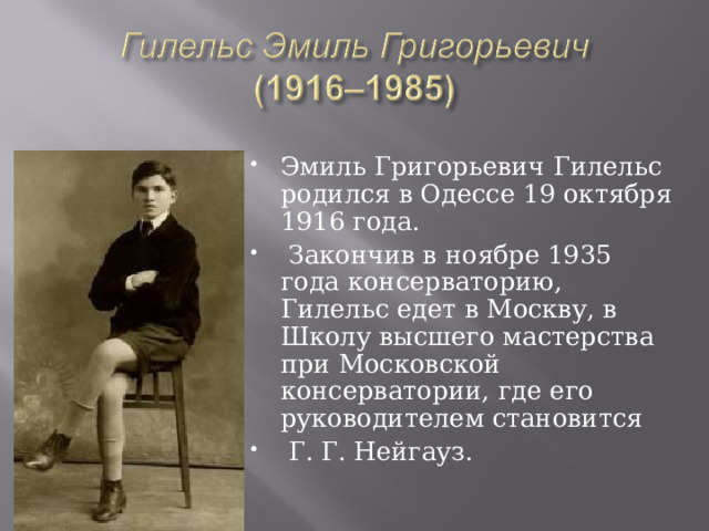 Эмиль Григорьевич Гилельс родился в Одессе 19 октября 1916 года.  Закончив в ноябре 1935 года консерваторию, Гилельс едет в Москву, в Школу высшего мастерства при Московской консерватории, где его руководителем становится  Г. Г. Нейгауз. 