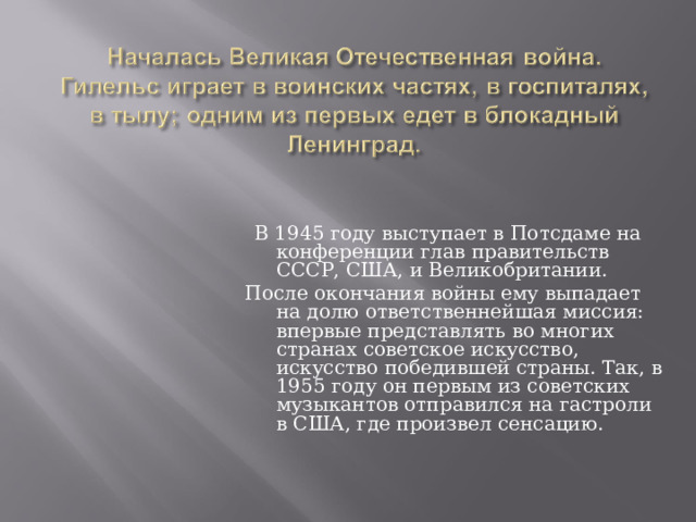  В 1945 году выступает в Потсдаме на конференции глав правительств СССР, США, и Великобритании. После окончания войны ему выпадает на долю ответственнейшая миссия: впервые представлять во многих странах советское искусство, искусство победившей страны. Так, в 1955 году он первым из советских музыкантов отправился на гастроли в США, где произвел сенсацию.   