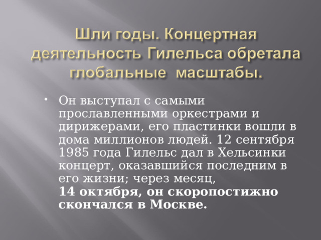 Он выступал с самыми прославленными оркестрами и дирижерами, его пластинки вошли в дома миллионов людей. 12 сентября 1985 года Гилельс дал в Хельсинки концерт, оказавшийся последним в его жизни; через месяц,  14 октября, он скоропостижно скончался в Москве. 
