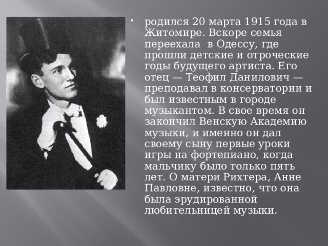родился 20 марта 1915 года в Житомире. Вскоре семья переехала  в Одессу, где прошли детские и отроческие годы будущего артиста. Его отец — Теофил Данилович — преподавал в консерватории и был известным в городе музыкантом. В свое время он закончил Венскую Академию музыки, и именно он дал своему сыну первые уроки игры на фортепиано, когда мальчику было только пять лет. О матери Рихтера, Анне Павловне, известно, что она была эрудированной любительницей музыки. 
