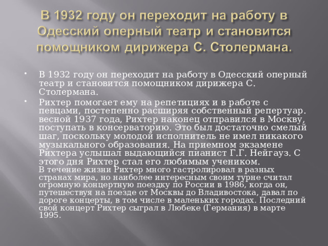В 1932 году он переходит на работу в Одесский оперный театр и становится помощником дирижера С. Столермана. Рихтер помогает ему на репетициях и в работе с певцами, постепенно расширяя собственный репертуар. весной 1937 года, Рихтер наконец отправился в Москву, поступать в консерваторию. Это был достаточно смелый шаг, поскольку молодой исполнитель не имел никакого музыкального образования. На приемном экзамене Рихтера услышал выдающийся пианист Г.Г. Нейгауз. С этого дня Рихтер стал его любимым учеником.  В течение жизни Рихтер много гастролировал в разных странах мира, но наиболее интересным своим турне считал огромную концертную поездку по России в 1986, когда он, путешествуя на поезде от Москвы до Владивостока, давал по дороге концерты, в том числе в маленьких городах. Последний свой концерт Рихтер сыграл в Любеке (Германия) в марте 1995. 