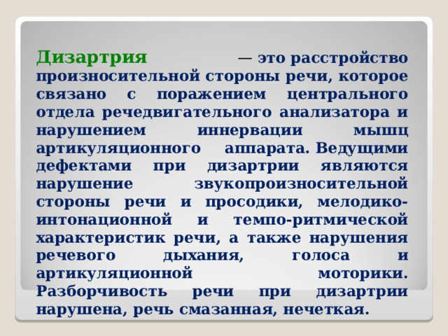 Дизартрия   —  это расстройство произносительной стороны речи, которое связано с поражением центрального отдела речедвигательного анализатора и нарушением иннервации мышц артикуляционного аппарата. Ведущими дефектами при дизартрии являются нарушение звукопроизносительной стороны речи и просодики, мелодико-интонационной и темпо-ритмической характеристик речи, а также нарушения речевого дыхания, голоса и артикуляционной моторики. Разборчивость речи при дизартрии нарушена, речь смазанная, нечеткая.  